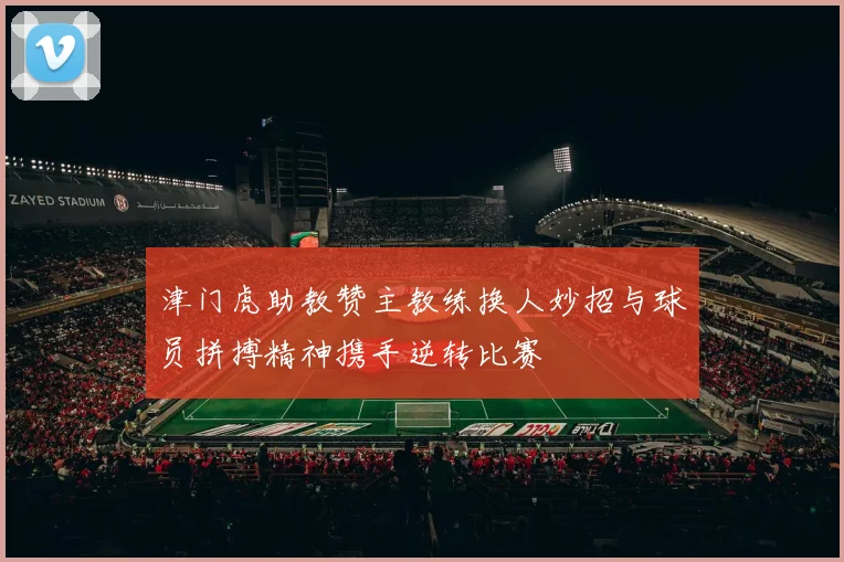 津门虎助教赞主教练换人妙招与球员拼搏精神携手逆转比赛